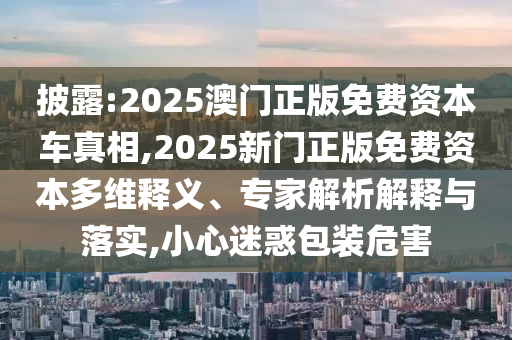 披露:2025澳門正版免費資本車真相,2025新門正版免費資本多維釋義、專家解析解釋與落實,小心迷惑包裝危害